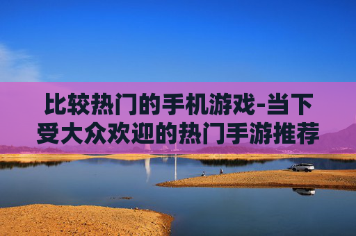 比较热门的手机游戏-当下受大众欢迎的热门手游推荐