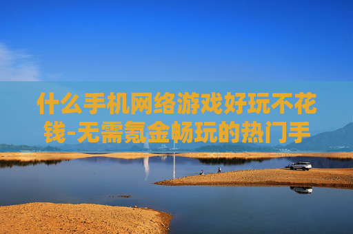 什么手机网络游戏好玩不花钱-无需氪金畅玩的热门手机网游推荐 什么手机网络游戏好玩不花钱-无需氪金畅玩的热门手机网游推荐