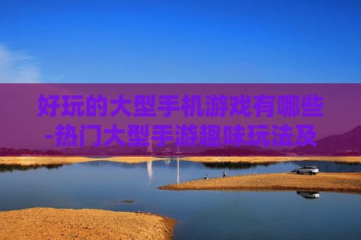 好玩的大型手机游戏有哪些-热门大型手游趣味玩法及推荐