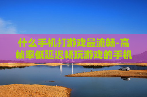 什么手机打游戏最流畅-高帧率低延迟畅玩游戏的手机推荐