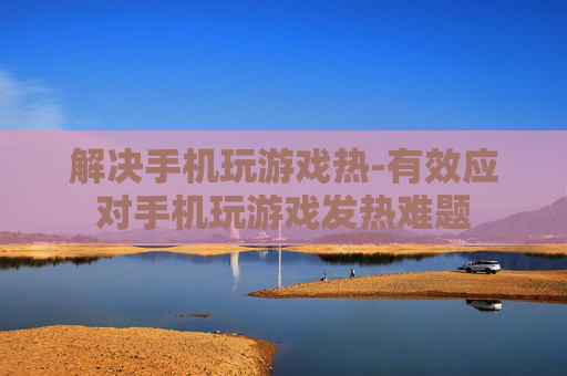 解决手机玩游戏热-有效应对手机玩游戏发热难题