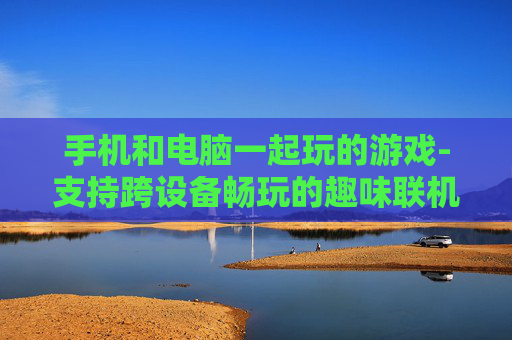 手机和电脑一起玩的游戏-支持跨设备畅玩的趣味联机游戏