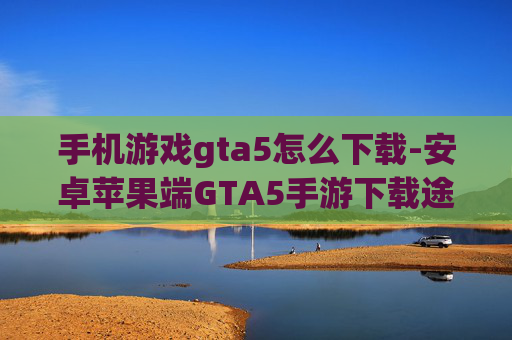 手机游戏gta5怎么下载-安卓苹果端GTA5手游下载途径揭秘