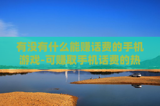 有没有什么能赚话费的手机游戏-可赚取手机话费的热门游戏推荐