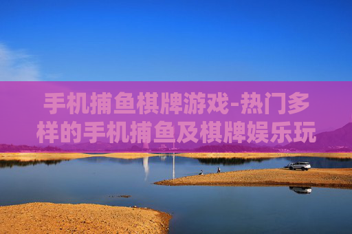 手机捕鱼棋牌游戏-热门多样的手机捕鱼及棋牌娱乐玩法