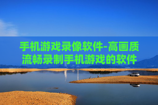 手机游戏录像软件-高画质流畅录制手机游戏的软件