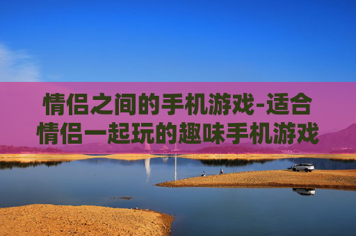 情侣之间的手机游戏-适合情侣一起玩的趣味手机游戏推荐