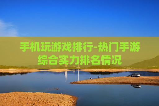 手机玩游戏排行-热门手游综合实力排名情况
