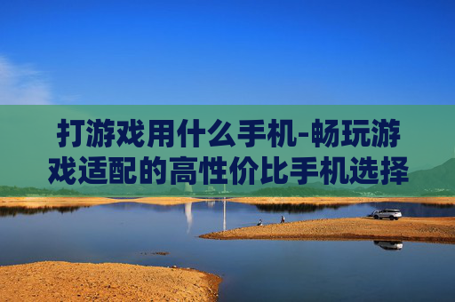 打游戏用什么手机-畅玩游戏适配的高性价比手机选择