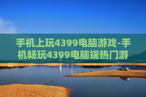 手机上玩4399电脑游戏-手机畅玩4399电脑端热门游戏体验