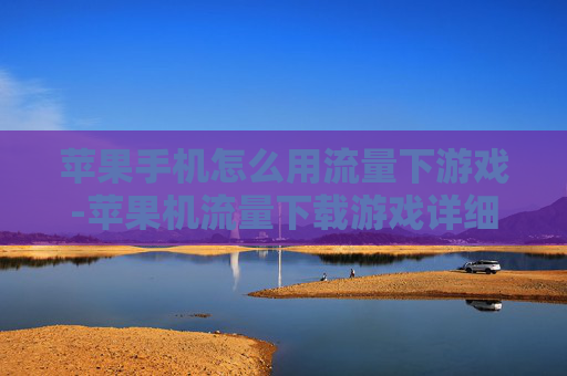 苹果手机怎么用流量下游戏-苹果机流量下载游戏详细操作指南
