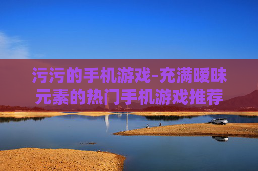 污污的手机游戏-充满暧昧元素的热门手机游戏推荐