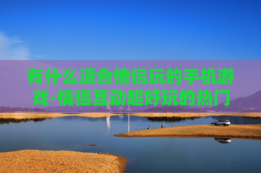 有什么适合情侣玩的手机游戏-情侣互动超好玩的热门手机游戏推荐