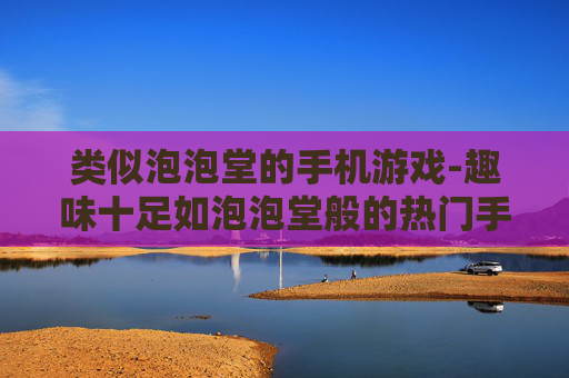 类似泡泡堂的手机游戏-趣味十足如泡泡堂般的热门手游推荐