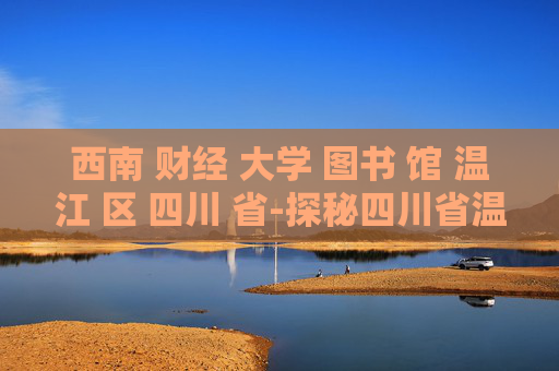 西南 财经 大学 图书 馆 温江 区 四川 省-探秘四川省温江区西南财大图书馆特色
