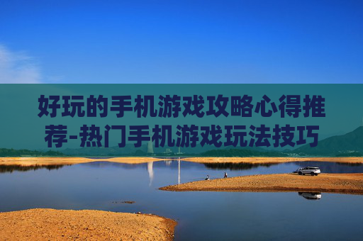 好玩的手机游戏攻略心得推荐-热门手机游戏玩法技巧与经验分享