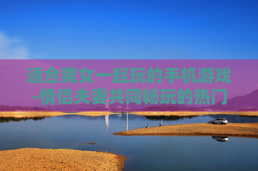 适合男女一起玩的手机游戏-情侣夫妻共同畅玩的热门手机游戏