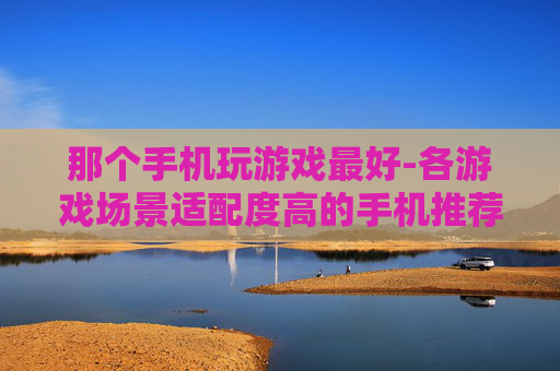 那个手机玩游戏最好-各游戏场景适配度高的手机推荐