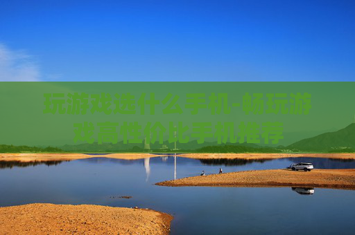 玩游戏选什么手机-畅玩游戏高性价比手机推荐