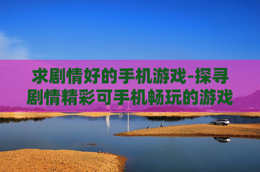 求剧情好的手机游戏-探寻剧情精彩可手机畅玩的游戏