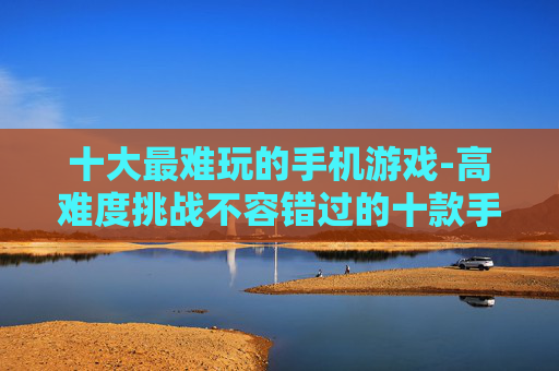 十大最难玩的手机游戏-高难度挑战不容错过的十款手游
