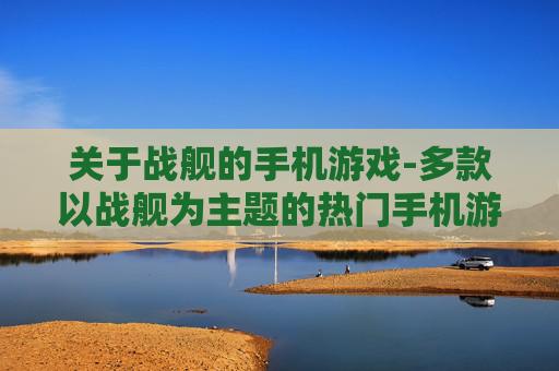 关于战舰的手机游戏-多款以战舰为主题的热门手机游戏推荐