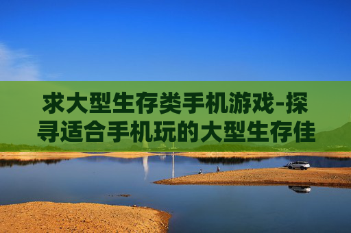 求大型生存类手机游戏-探寻适合手机玩的大型生存佳作