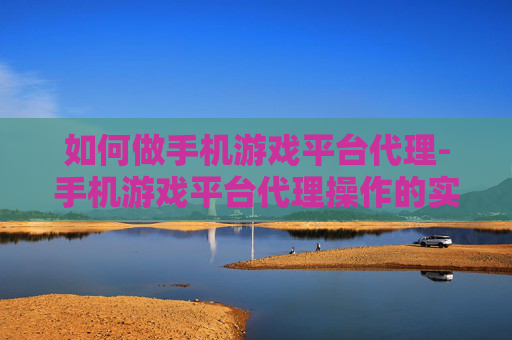 如何做手机游戏平台代理-手机游戏平台代理操作的实用途径