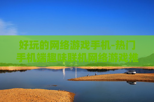 好玩的网络游戏手机-热门手机端趣味联机网络游戏推荐