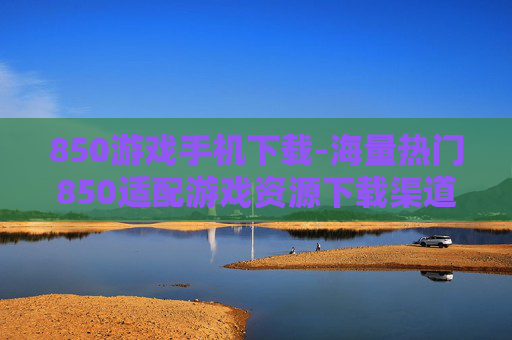 850游戏手机下载-海量热门850适配游戏资源下载渠道 850游戏手机下载-海量热门850适配游戏资源下载渠道