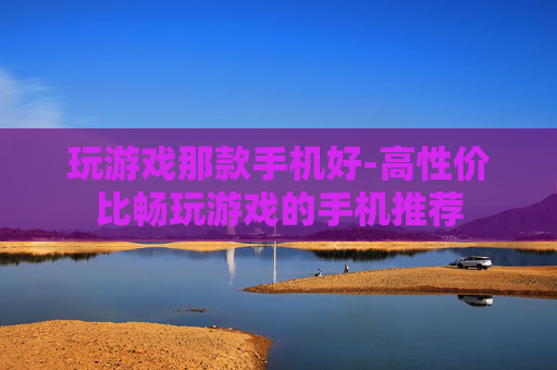 玩游戏那款手机好-高性价比畅玩游戏的手机推荐