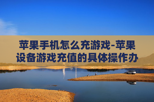 苹果手机怎么充游戏-苹果设备游戏充值的具体操作办法
