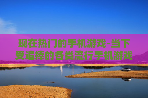 现在热门的手机游戏-当下受追捧的各类流行手机游戏