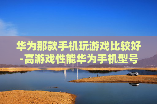 华为那款手机玩游戏比较好-高游戏性能华为手机型号大揭秘