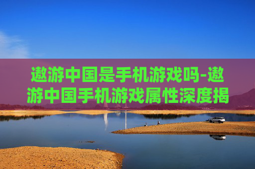 遨游中国是手机游戏吗-遨游中国手机游戏属性深度揭秘