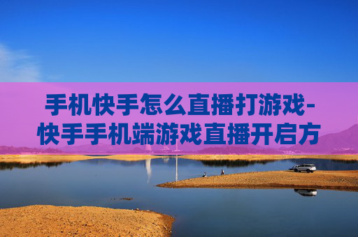 手机快手怎么直播打游戏-快手手机端游戏直播开启方法指南