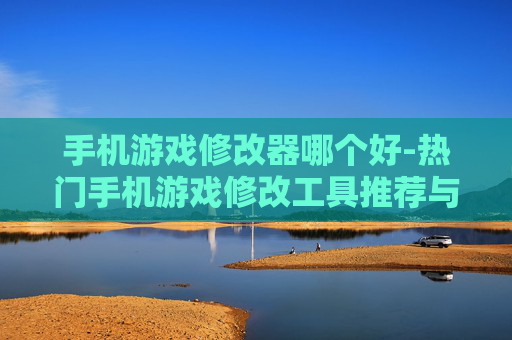 手机游戏修改器哪个好-热门手机游戏修改工具推荐与对比