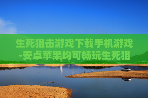 生死狙击游戏下载手机游戏-安卓苹果均可畅玩生死狙击手游下载