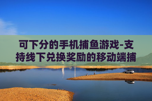 可下分的手机捕鱼游戏-支持线下兑换奖励的移动端捕鱼游戏 可下分的手机捕鱼游戏-支持线下兑换奖励的移动端捕鱼游戏