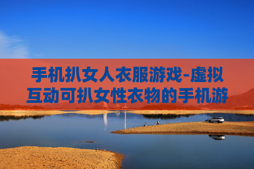 手机扒女人衣服游戏-虚拟互动可扒女性衣物的手机游戏