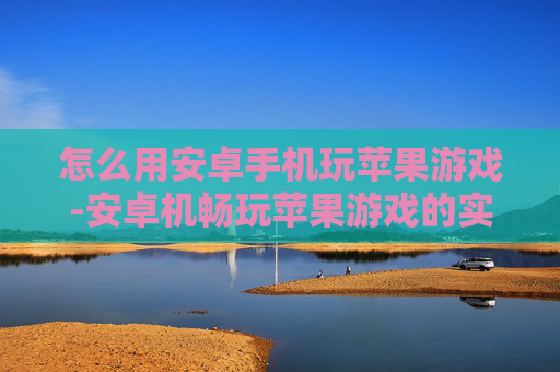 怎么用安卓手机玩苹果游戏-安卓机畅玩苹果游戏的实用方法