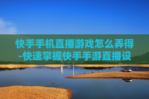 快手手机直播游戏怎么弄得-快速掌握快手手游直播设置操作方法