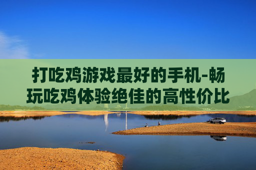 打吃鸡游戏最好的手机-畅玩吃鸡体验绝佳的高性价比手机