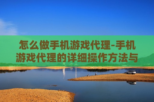 怎么做手机游戏代理-手机游戏代理的详细操作方法与途径