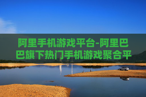 阿里手机游戏平台-阿里巴巴旗下热门手机游戏聚合平台