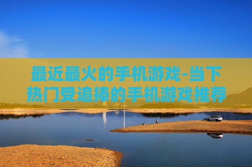 最近最火的手机游戏-当下热门受追捧的手机游戏推荐