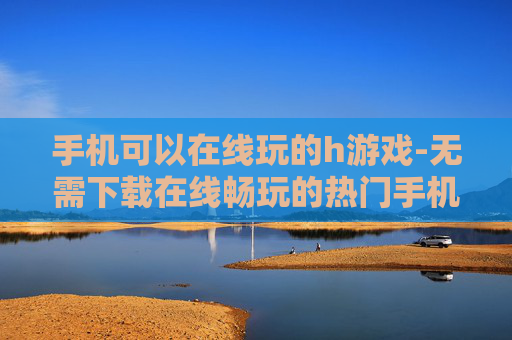 手机可以在线玩的h游戏-无需下载在线畅玩的热门手机h游戏