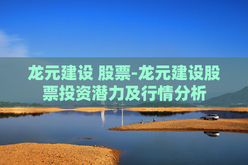 龙元建设 股票-龙元建设股票投资潜力及行情分析