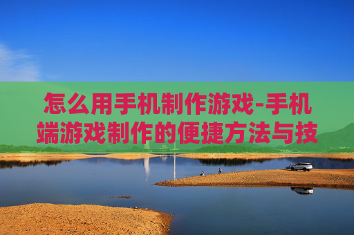 怎么用手机制作游戏-手机端游戏制作的便捷方法与技巧