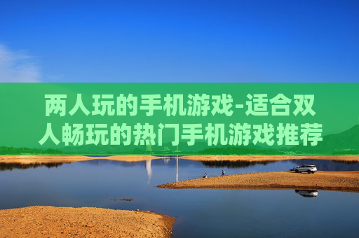 两人玩的手机游戏-适合双人畅玩的热门手机游戏推荐